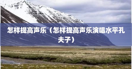 怎样提高声乐（怎样提高声乐演唱水平孔夫子）
