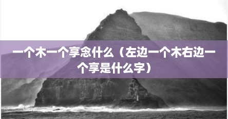 一个木一个享念什么（左边一个木右边一个享是什么字）