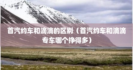 首汽约车和滴滴的区别（首汽约车和滴滴专车哪个挣得多）
