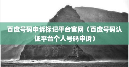 百度号码申诉标记平台官网（百度号码认证平台个人号码申诉）