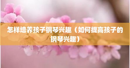 怎样培养孩子钢琴兴趣（如何提高孩子的钢琴兴趣）