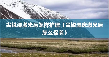 尖锐湿激光后怎样护理（尖锐湿疣激光后怎么保养）