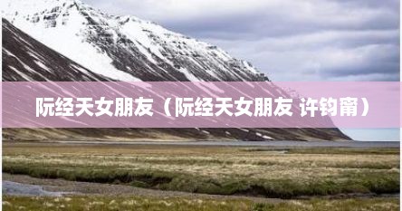 阮经天女朋友（阮经天女朋友 许钧甯）