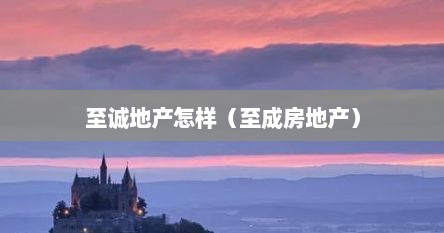 至诚地产怎样（至成房地产）