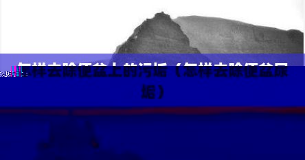 怎样去除便盆上的污垢（怎样去除便盆尿垢）