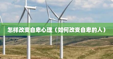 怎样改变自卑心理（如何改变自卑的人）
