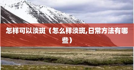 怎样可以淡斑（怎么样淡斑,日常方法有哪些）