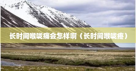 长时间喉咙痛会怎样啊（长时间喉咙疼）