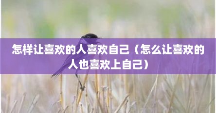 怎么才让自己喜欢的人喜欢自己（怎么样让喜欢的人喜欢你）