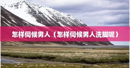 怎样伺候男人（怎样伺候男人洗脚呢）