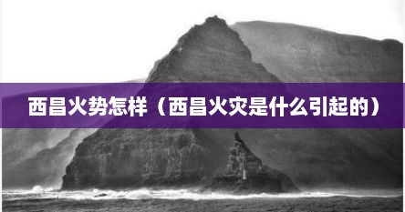 西昌火势怎样（西昌火灾是什么引起的）