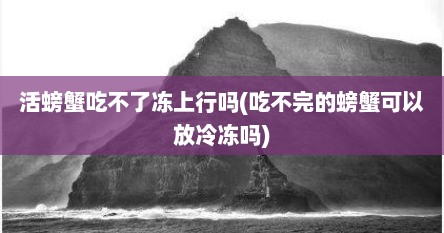 活螃蟹吃不了冻上行吗(吃不完的螃蟹可以放冷冻吗)