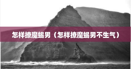怎样撩魔蝎男（怎样撩魔蝎男不生气）