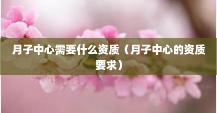 月子中心需要什么资质（月子中心的资质要求）