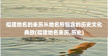 福建地名的来历从地名所包含的历史文化典故(福建地名来历,历史)