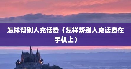 怎样帮别人充话费（怎样帮别人充话费在手机上）