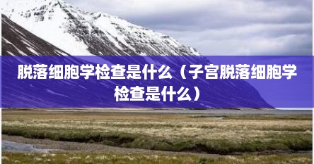 脱落细胞学检查是什么（子宫脱落细胞学检查是什么）