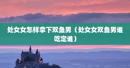 处女女怎样拿下双鱼男（处女女双鱼男谁吃定谁）