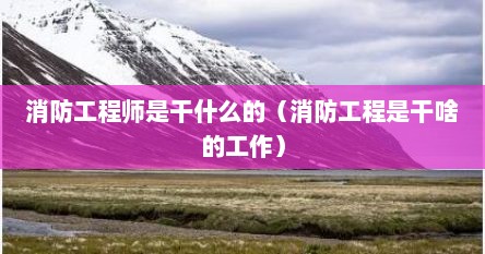 消防工程师是干什么的（消防工程是干啥的工作）
