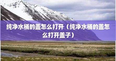 纯净水桶的盖怎么打开（纯净水桶的盖怎么打开盖子）