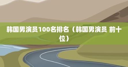 韩国男演员100名排名（韩国男演员 前十位）