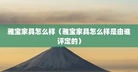 雅宝家具怎么样（雅宝家具怎么样是由谁评定的）