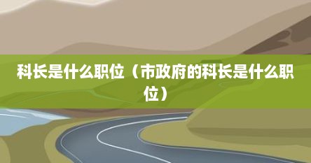 科长是什么职位（市政府的科长是什么职位）