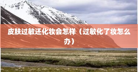皮肤过敏还化妆会怎样（过敏化了妆怎么办）