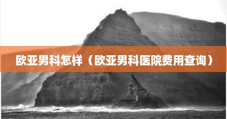 欧亚男科怎样（欧亚男科医院费用查询）