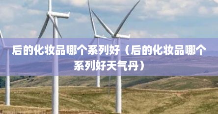 后的化妆品哪个系列好（后的化妆品哪个系列好天气丹）