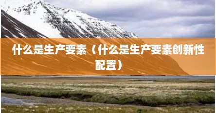 什么是生产要素（什么是生产要素创新性配置）