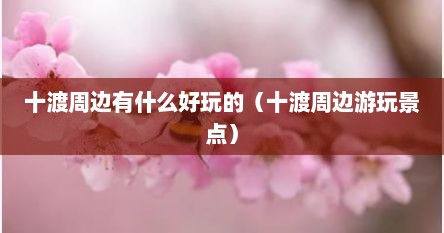 十渡周边有什么好玩的（十渡周边游玩景点）