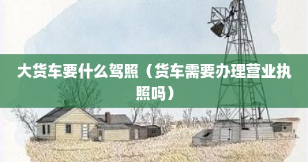 大货车要什么驾照（货车需要办理营业执照吗）