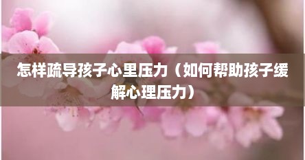怎样疏导孩子心里压力（如何帮助孩子缓解心理压力）