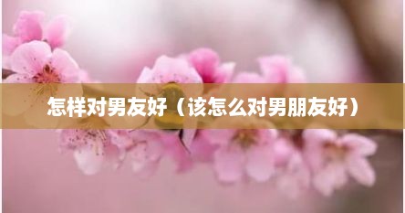 怎样对男友好（该怎么对男朋友好）