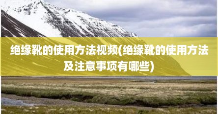 绝缘靴的使用方法视频(绝缘靴的使用方法及注意事项有哪些)