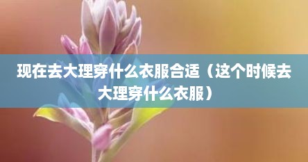现在去大理穿什么衣服合适（这个时候去大理穿什么衣服）