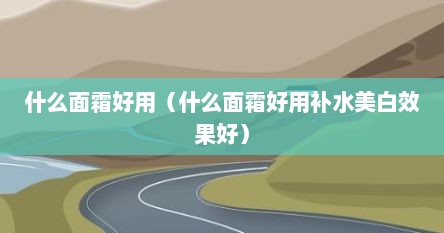 什么面霜好用（什么面霜好用补水美白效果好）