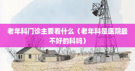 老年科门诊主要看什么（老年科是医院最不好的科吗）