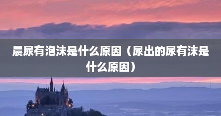 晨尿有泡沫是什么原因（尿出的尿有沫是什么原因）