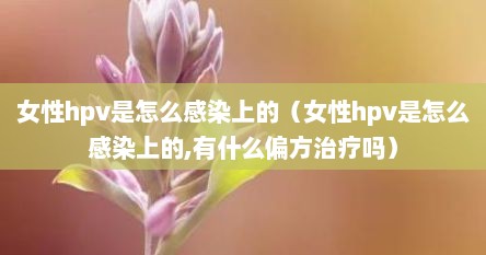 女性hpv是怎么感染上的（女性hpv是怎么感染上的,有什么偏方治疗吗）