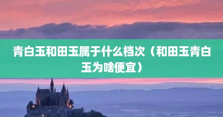 青白玉和田玉属于什么档次（和田玉青白玉为啥便宜）