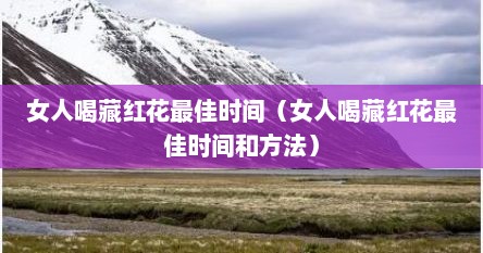 女人喝藏红花最佳时间（女人喝藏红花最佳时间和方法）
