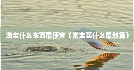 淘宝什么东西最便宜（淘宝买什么最划算）