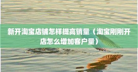 新开淘宝店铺怎样提高销量（淘宝刚刚开店怎么增加客户量）