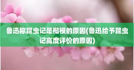 鲁迅称昆虫记是楷模的原因(鲁迅给予昆虫记高度评价的原因)