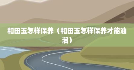 和田玉怎样保养（和田玉怎样保养才能油润）
