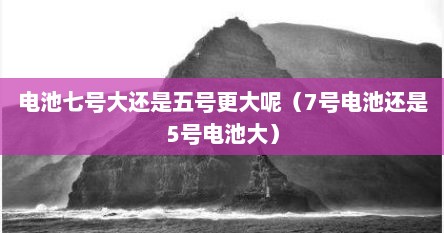 电池七号大还是五号更大呢（7号电池还是5号电池大）