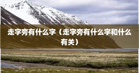 走字旁有什么字（走字旁有什么字和什么有关）
