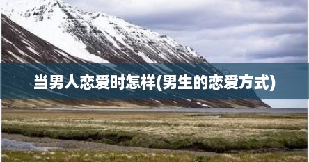 当男人恋爱时怎样(男生的恋爱方式)